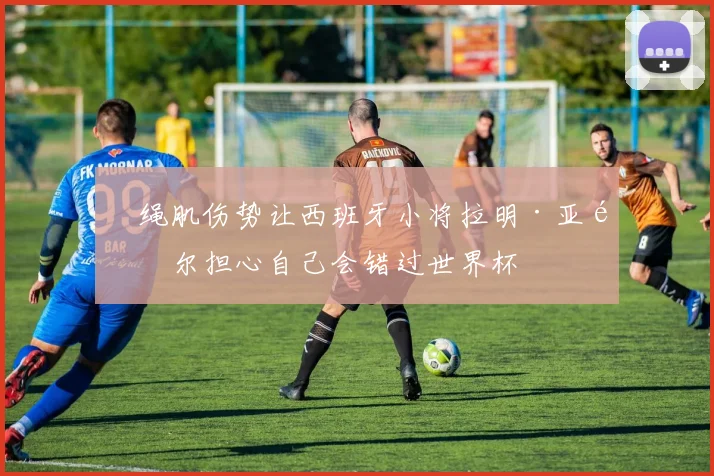 腘绳肌伤势让西班牙小将拉明·亚马尔担心自己会错过世界杯
